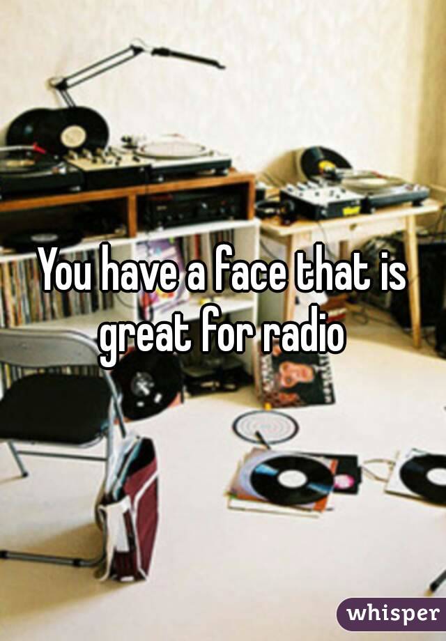 You have a face that is great for radio 