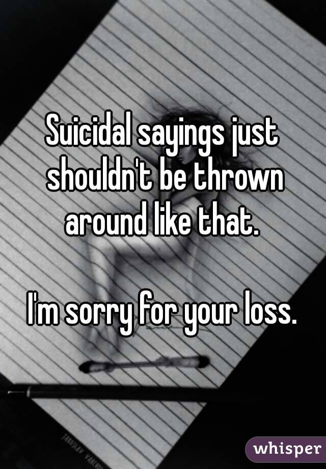 Suicidal sayings just shouldn't be thrown around like that. 

I'm sorry for your loss.