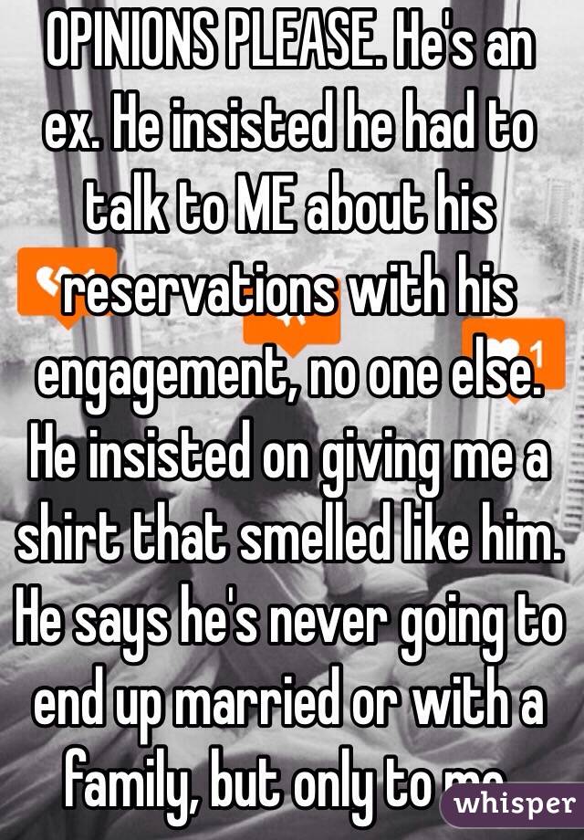 OPINIONS PLEASE. He's an ex. He insisted he had to talk to ME about his reservations with his engagement, no one else. He insisted on giving me a shirt that smelled like him. He says he's never going to end up married or with a family, but only to me. 