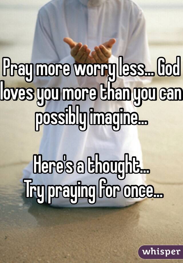 Pray more worry less... God loves you more than you can possibly imagine... 

Here's a thought...
 Try praying for once...