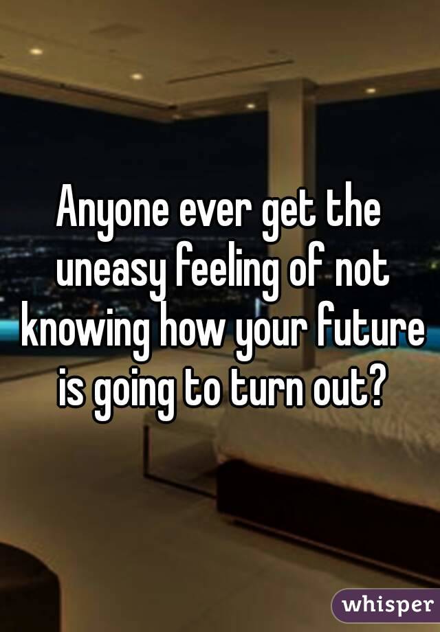 Anyone ever get the uneasy feeling of not knowing how your future is going to turn out?