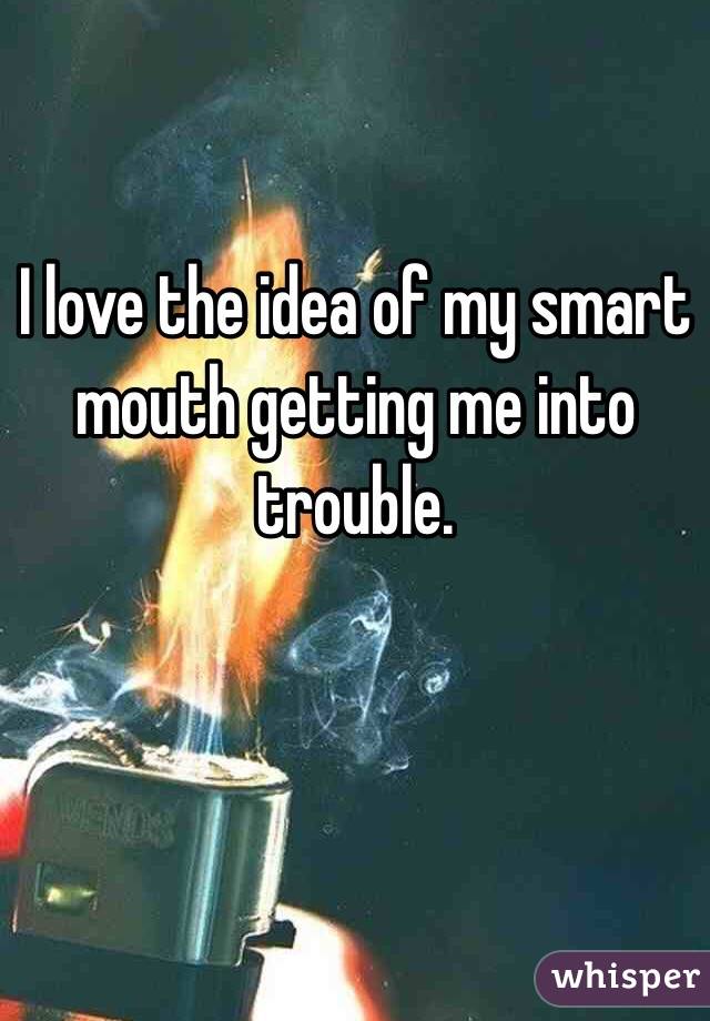 I love the idea of my smart mouth getting me into trouble.


