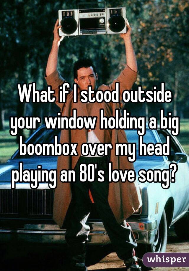 What if I stood outside your window holding a big boombox over my head playing an 80's love song?