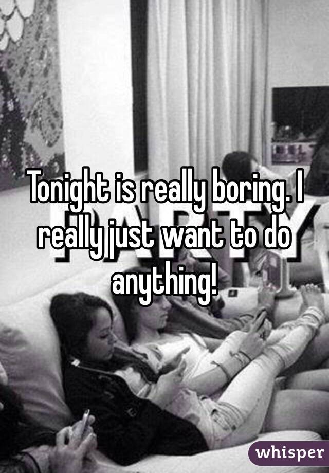 Tonight is really boring. I really just want to do anything!