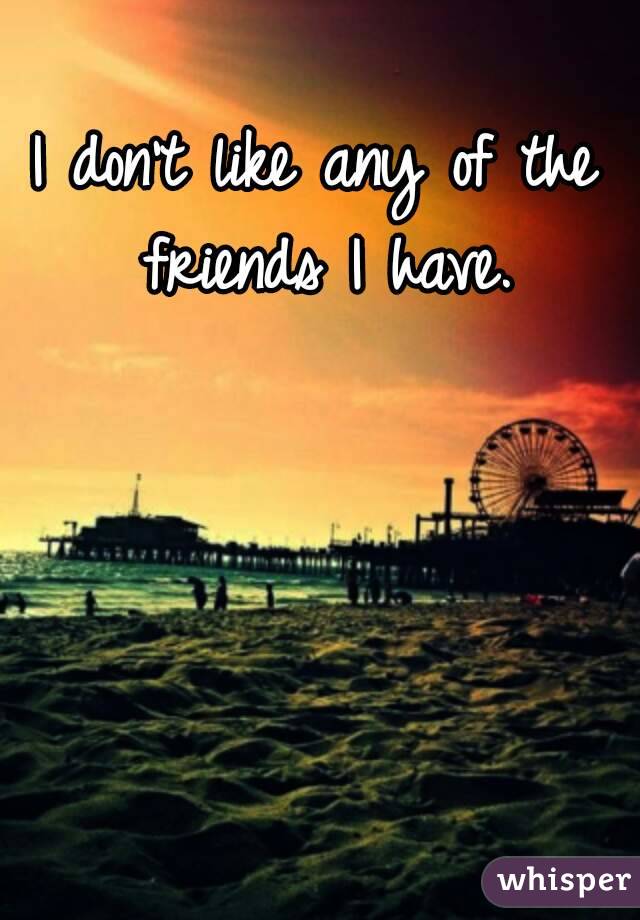 I don't like any of the friends I have.