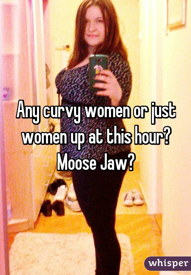 Any curvy women or just women up at this hour? Moose Jaw?