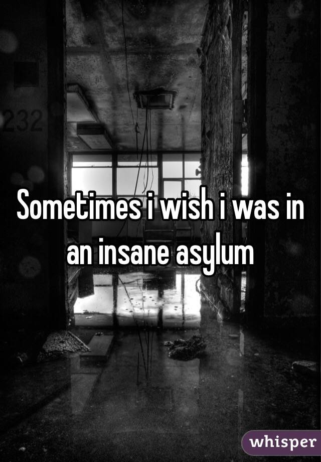 Sometimes i wish i was in an insane asylum