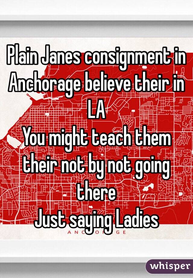 Plain Janes consignment in Anchorage believe their in LA
You might teach them their not by not going there 
Just saying Ladies