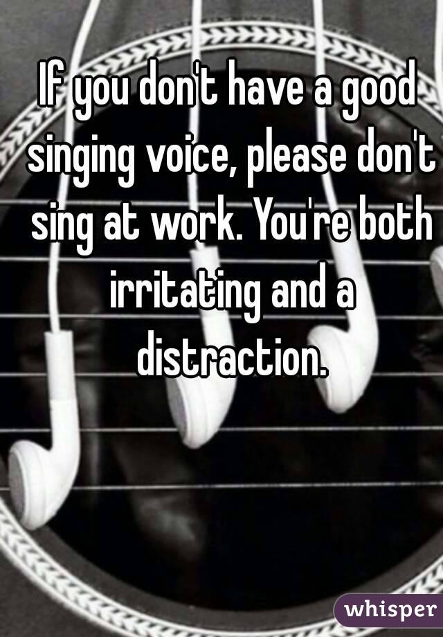 If you don't have a good singing voice, please don't sing at work. You're both irritating and a distraction.