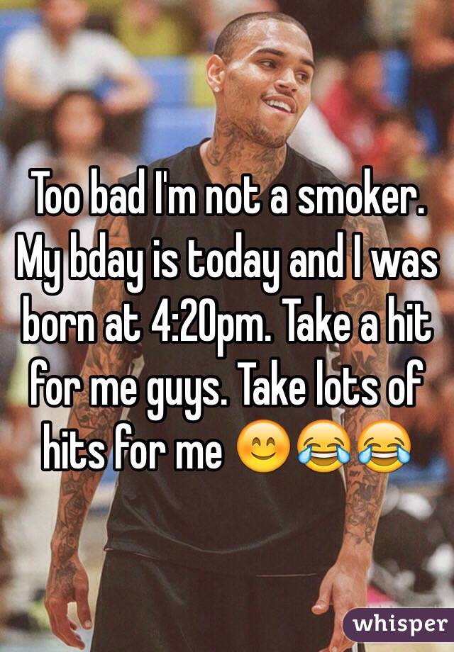 Too bad I'm not a smoker. My bday is today and I was born at 4:20pm. Take a hit for me guys. Take lots of hits for me 😊😂😂