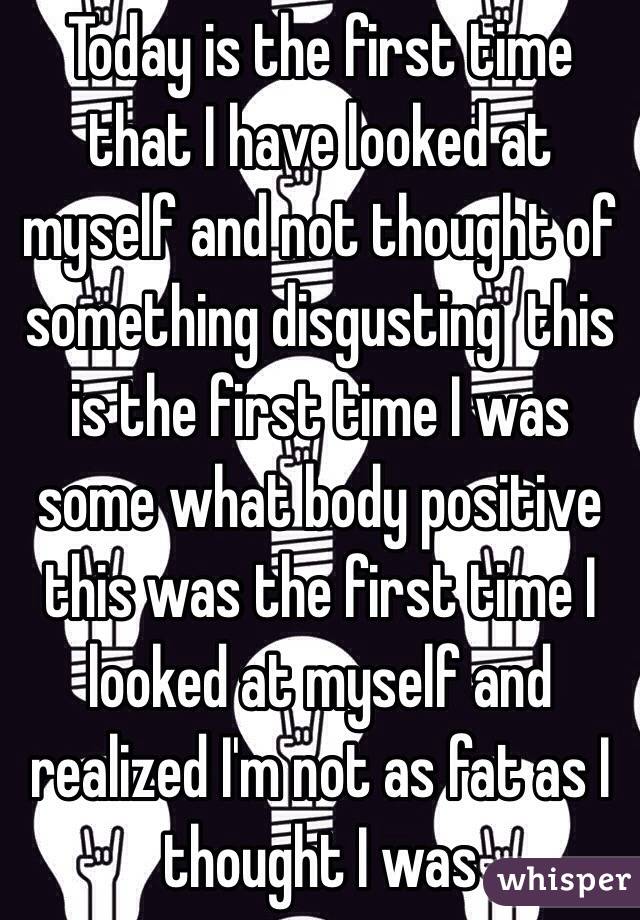 Today is the first time that I have looked at myself and not thought of something disgusting  this is the first time I was some what body positive this was the first time I looked at myself and realized I'm not as fat as I thought I was 