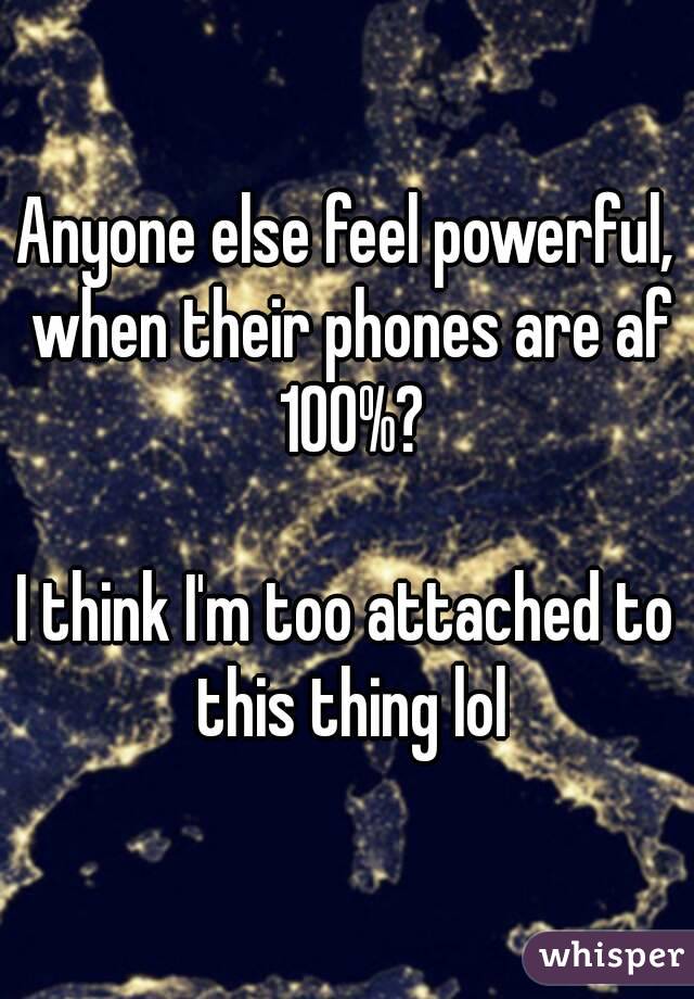 Anyone else feel powerful, when their phones are af 100%?

I think I'm too attached to this thing lol