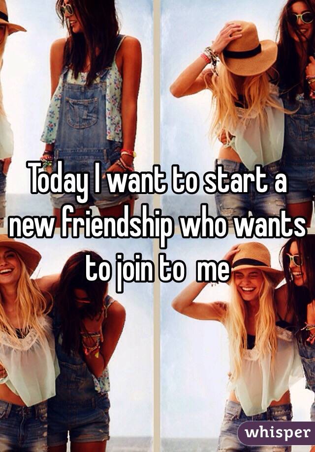 Today I want to start a new friendship who wants to join to  me