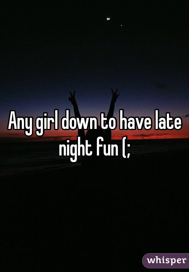 Any girl down to have late night fun (;