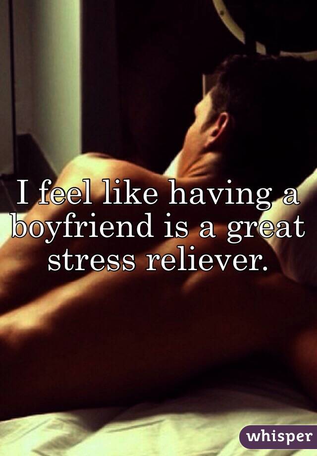 I feel like having a boyfriend is a great stress reliever. 