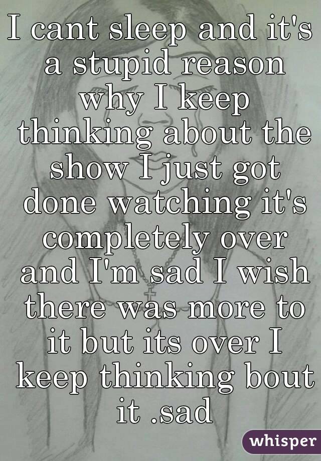 I cant sleep and it's a stupid reason why I keep thinking about the show I just got done watching it's completely over and I'm sad I wish there was more to it but its over I keep thinking bout it .sad