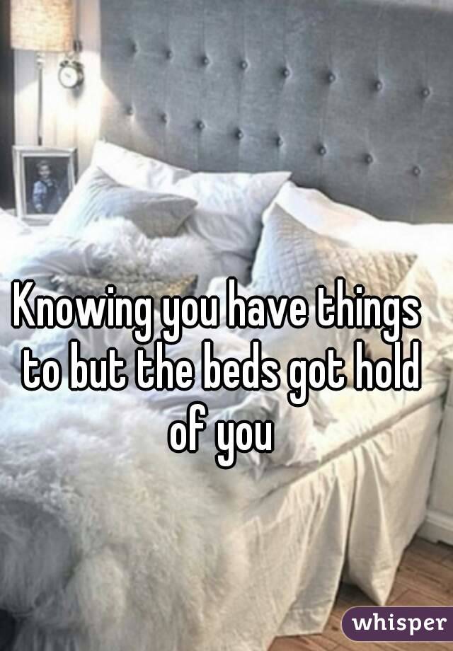 Knowing you have things to but the beds got hold of you