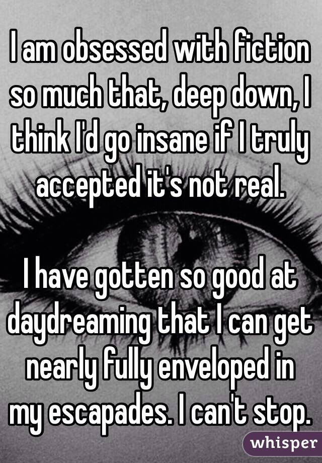 I am obsessed with fiction so much that, deep down, I think I'd go insane if I truly accepted it's not real.

I have gotten so good at daydreaming that I can get nearly fully enveloped in my escapades. I can't stop.