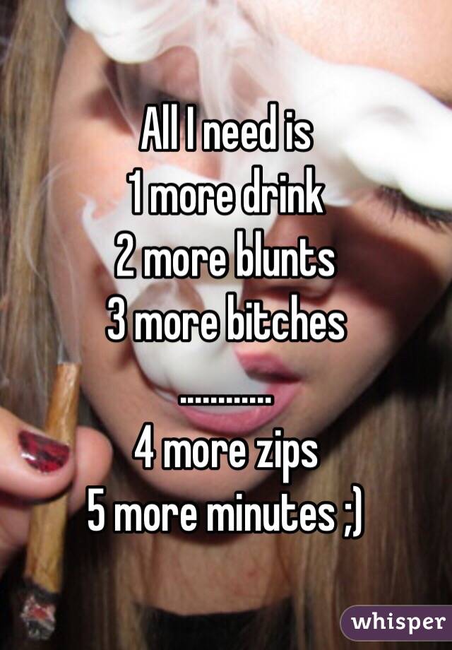 All I need is 
1 more drink
2 more blunts 
3 more bitches
...……...
4 more zips
5 more minutes ;)