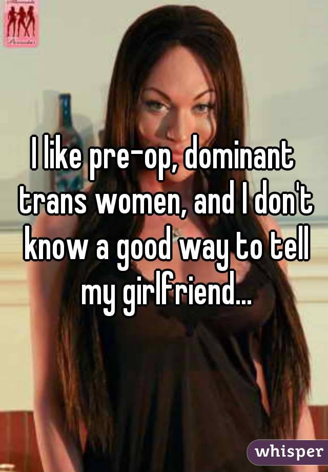 I like pre-op, dominant trans women, and I don't know a good way to tell my girlfriend...