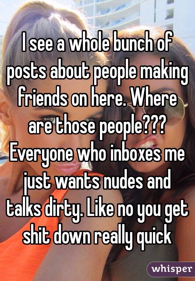 I see a whole bunch of posts about people making friends on here. Where are those people??? Everyone who inboxes me just wants nudes and talks dirty. Like no you get shit down really quick 