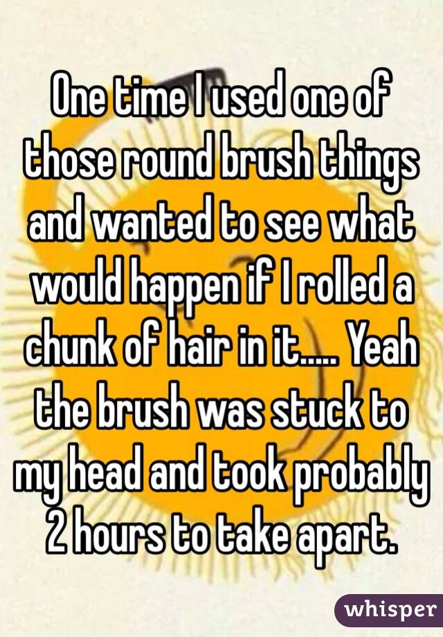 One time I used one of those round brush things and wanted to see what would happen if I rolled a chunk of hair in it..... Yeah the brush was stuck to my head and took probably 2 hours to take apart.