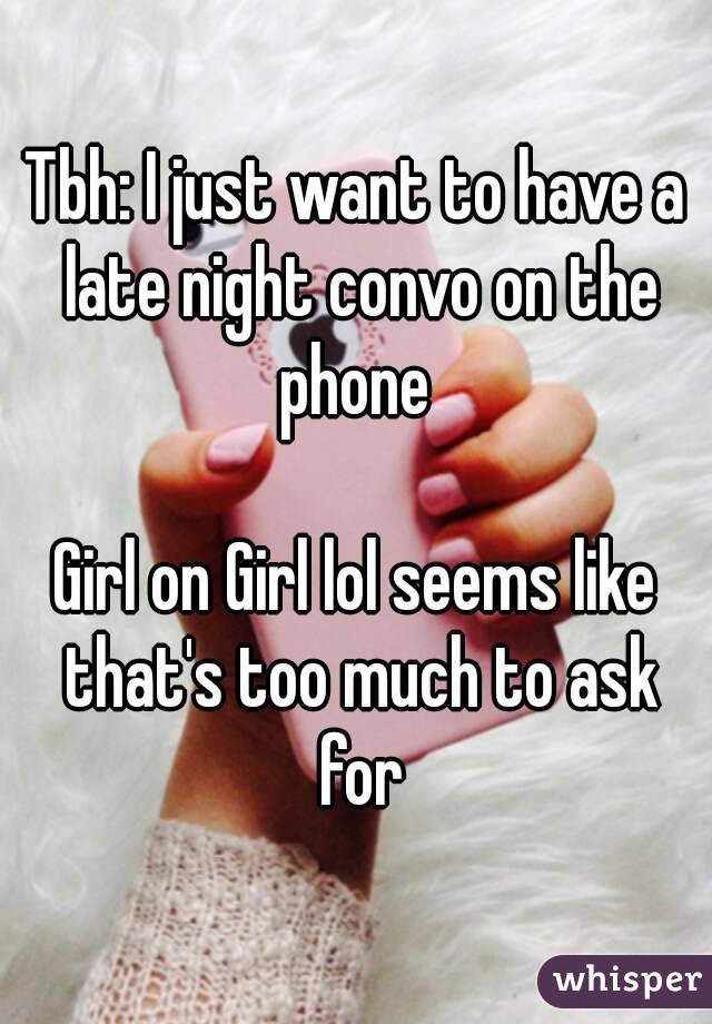 Tbh: I just want to have a late night convo on the phone 

Girl on Girl lol seems like that's too much to ask for