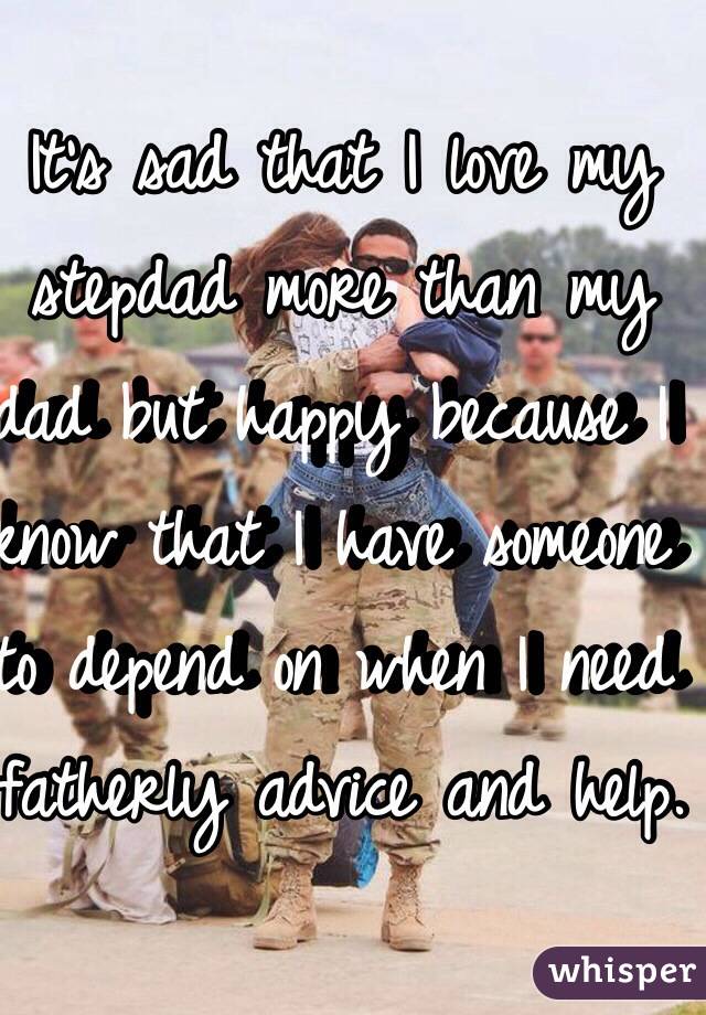 It's sad that I love my stepdad more than my dad but happy because I know that I have someone to depend on when I need fatherly advice and help.