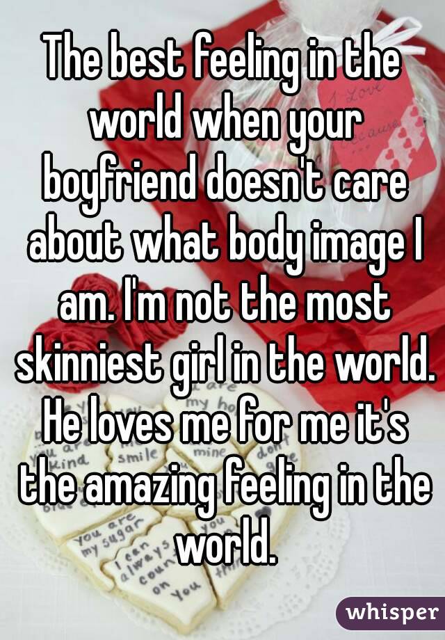 The best feeling in the world when your boyfriend doesn't care about what body image I am. I'm not the most skinniest girl in the world. He loves me for me it's the amazing feeling in the world.