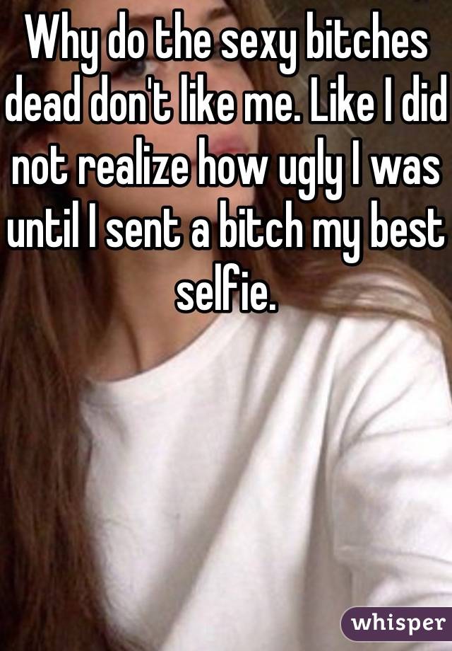 Why do the sexy bitches dead don't like me. Like I did not realize how ugly I was until I sent a bitch my best selfie.