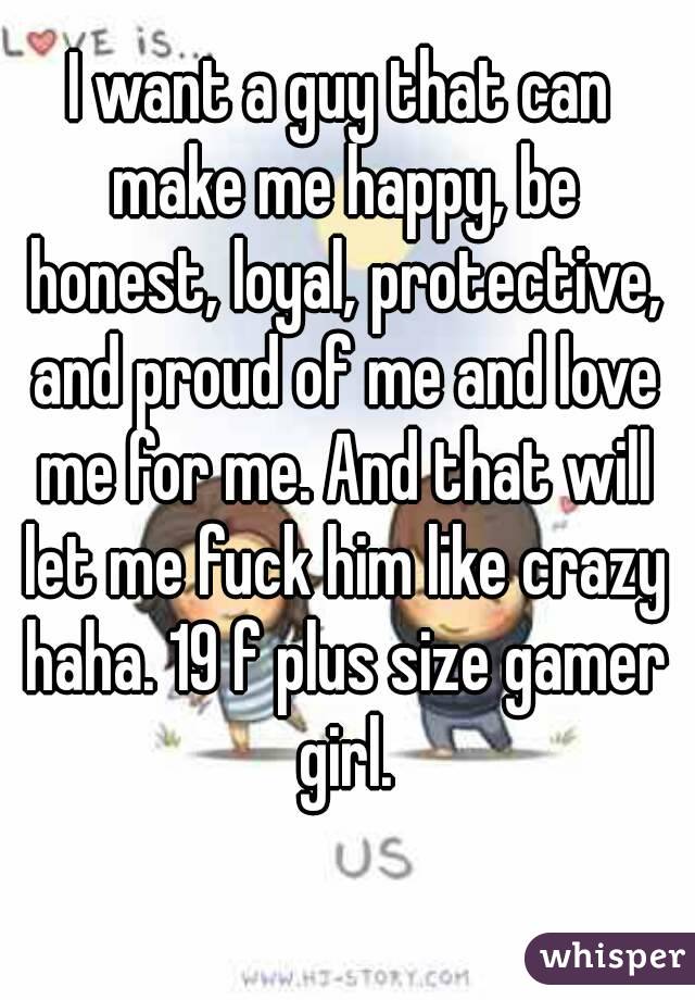 I want a guy that can make me happy, be honest, loyal, protective, and proud of me and love me for me. And that will let me fuck him like crazy haha. 19 f plus size gamer girl.