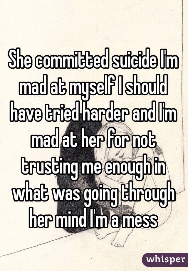 She committed suicide I'm mad at myself I should have tried harder and I'm mad at her for not trusting me enough in what was going through her mind I'm a mess