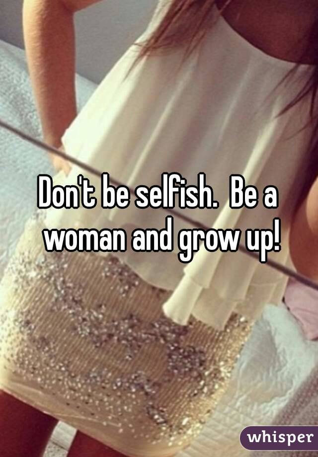 Don't be selfish.  Be a woman and grow up!