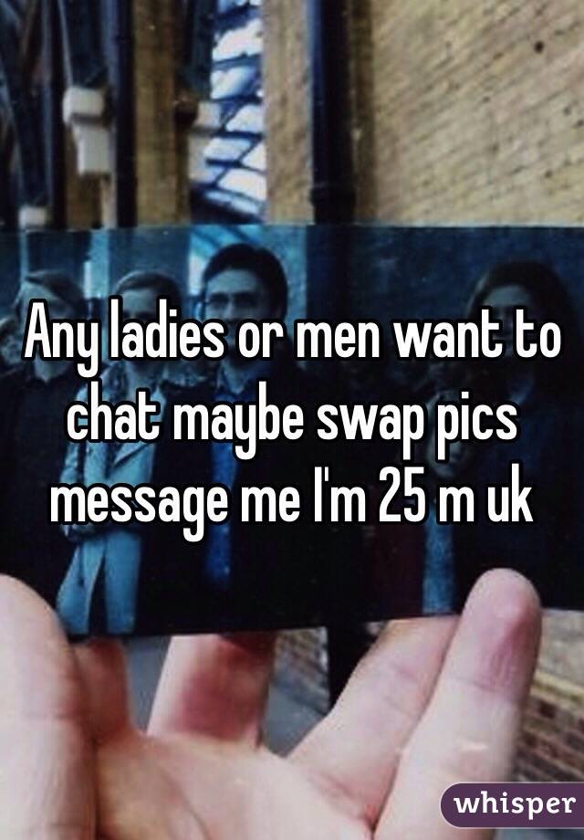 Any ladies or men want to chat maybe swap pics message me I'm 25 m uk