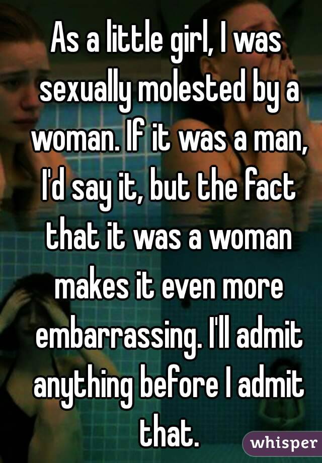 As a little girl, I was sexually molested by a woman. If it was a man, I'd say it, but the fact that it was a woman makes it even more embarrassing. I'll admit anything before I admit that.