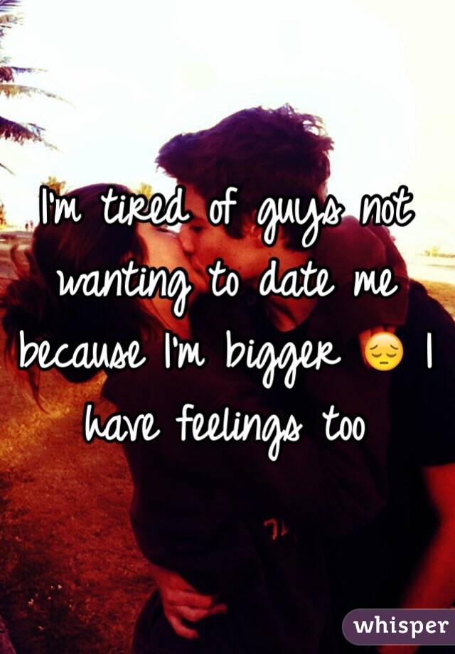 I'm tired of guys not wanting to date me because I'm bigger 😔 I have feelings too