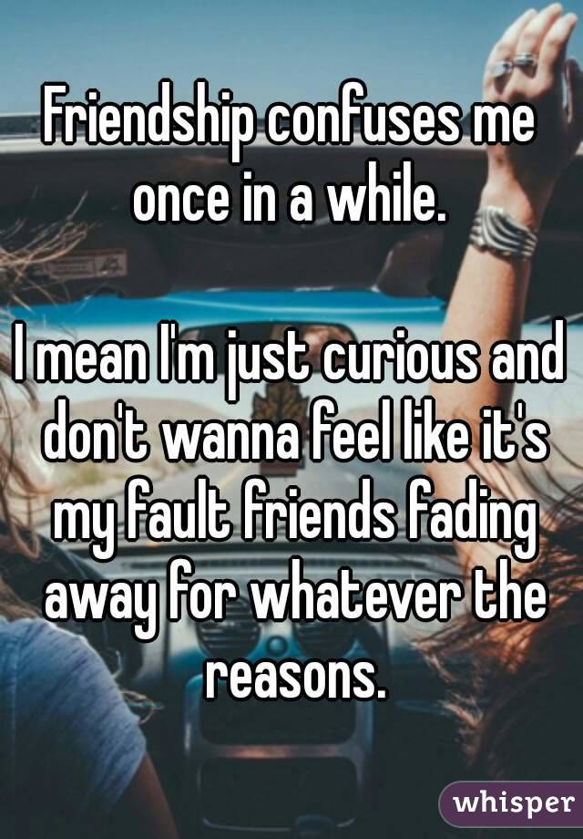 Friendship confuses me once in a while. 

I mean I'm just curious and don't wanna feel like it's my fault friends fading away for whatever the reasons.