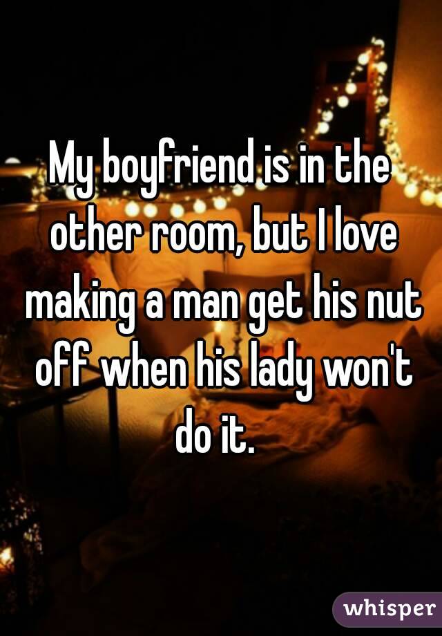 My boyfriend is in the other room, but I love making a man get his nut off when his lady won't do it.  