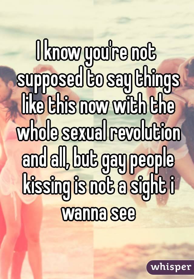 I know you're not supposed to say things like this now with the whole sexual revolution and all, but gay people kissing is not a sight i wanna see