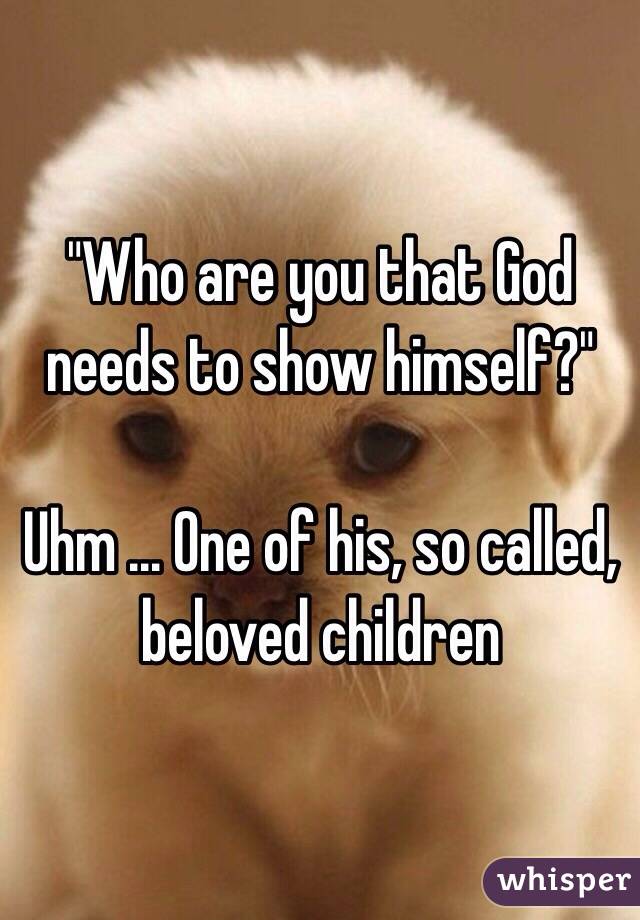 "Who are you that God needs to show himself?"

Uhm ... One of his, so called, beloved children 