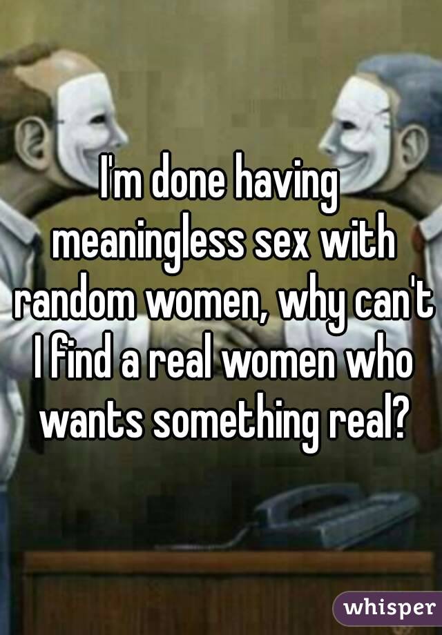 I'm done having meaningless sex with random women, why can't I find a real women who wants something real?