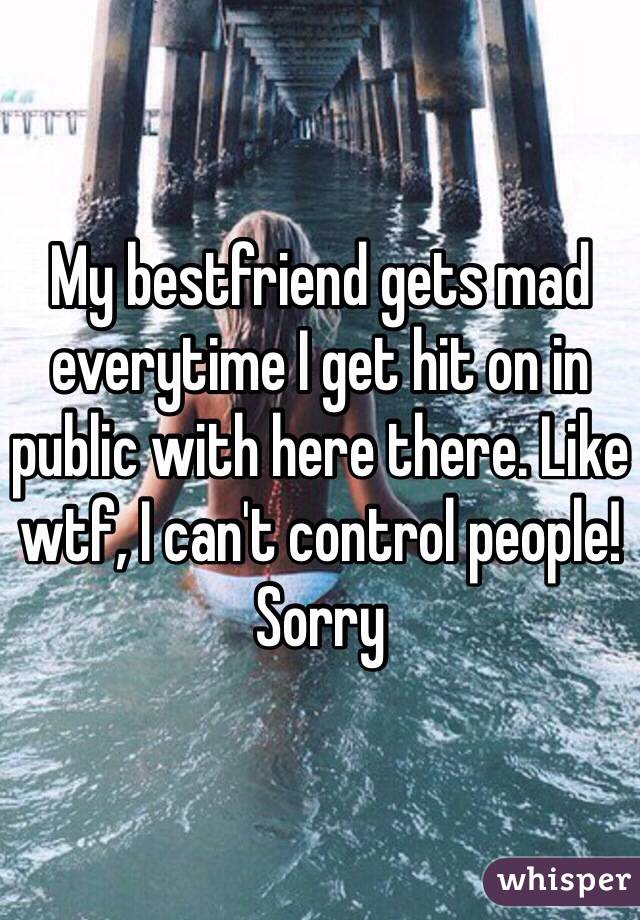 My bestfriend gets mad everytime I get hit on in public with here there. Like wtf, I can't control people! Sorry 