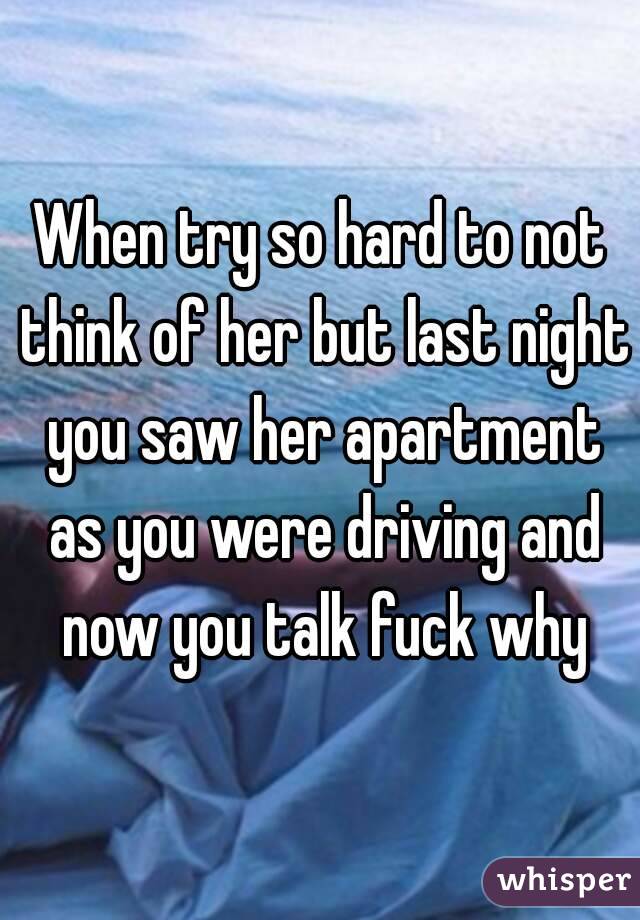 When try so hard to not think of her but last night you saw her apartment as you were driving and now you talk fuck why