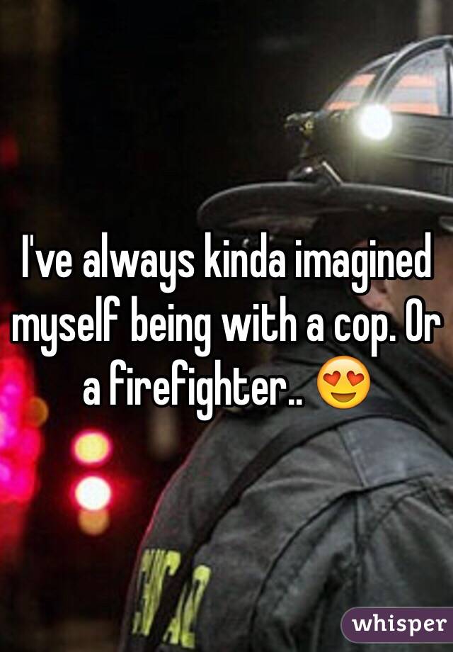 I've always kinda imagined myself being with a cop. Or a firefighter.. 😍