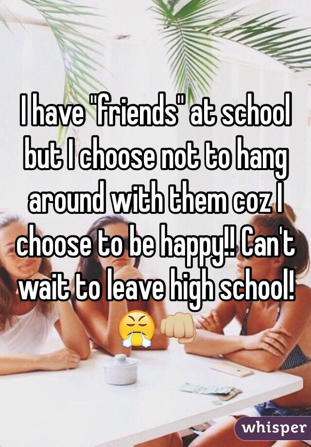 I have "friends" at school but I choose not to hang around with them coz I choose to be happy!! Can't wait to leave high school!😤👊🏼