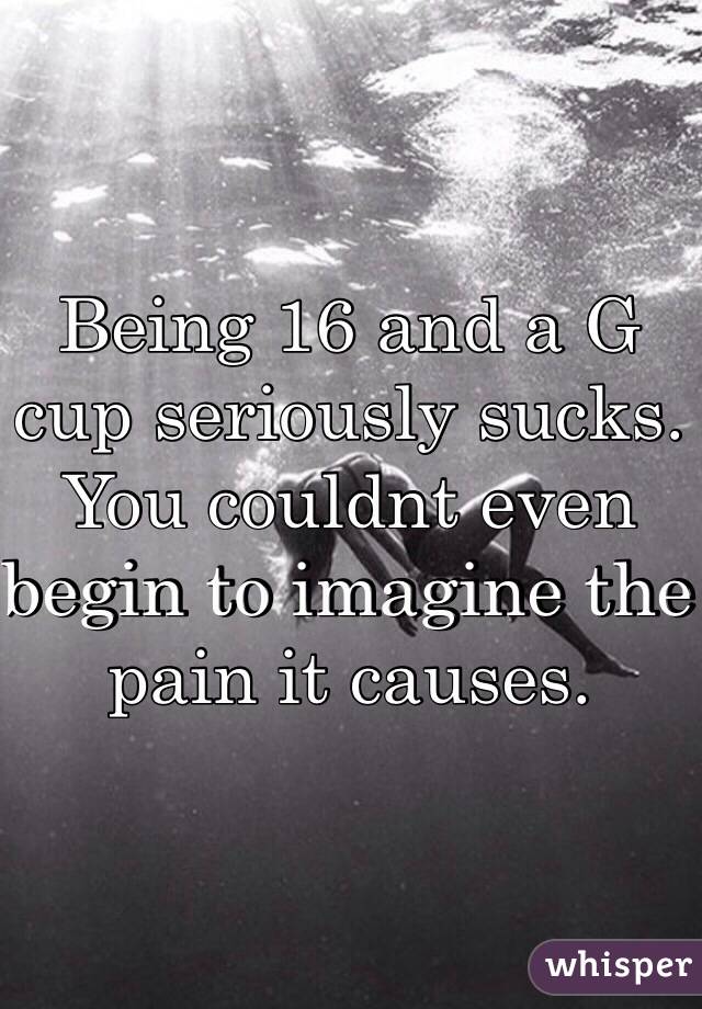 Being 16 and a G cup seriously sucks. You couldnt even begin to imagine the pain it causes. 