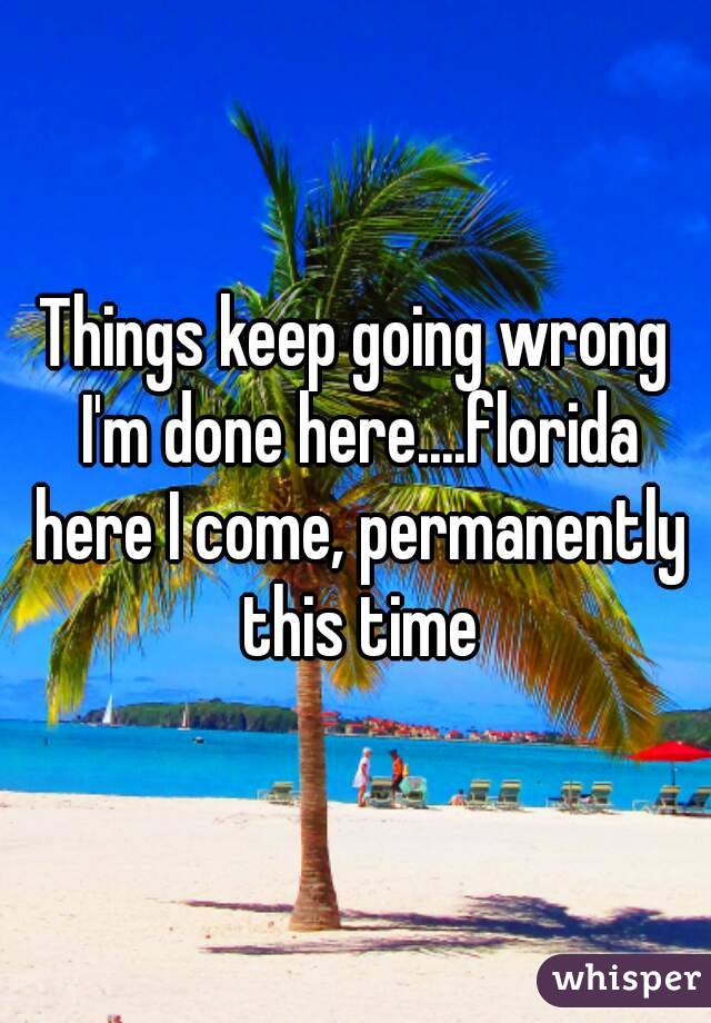 Things keep going wrong I'm done here....florida here I come, permanently this time