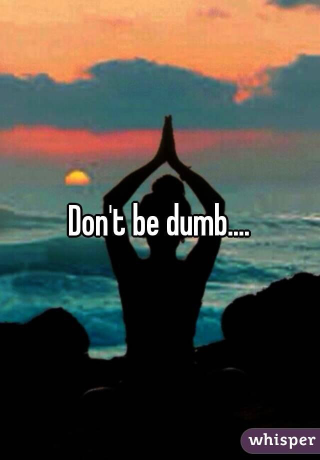 Don't be dumb....