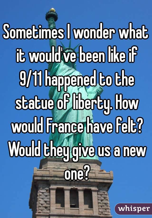 Sometimes I wonder what it would've been like if 9/11 happened to the statue of liberty. How would France have felt? Would they give us a new one?