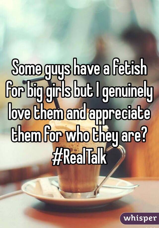 Some guys have a fetish for big girls but I genuinely love them and appreciate them for who they are? #RealTalk